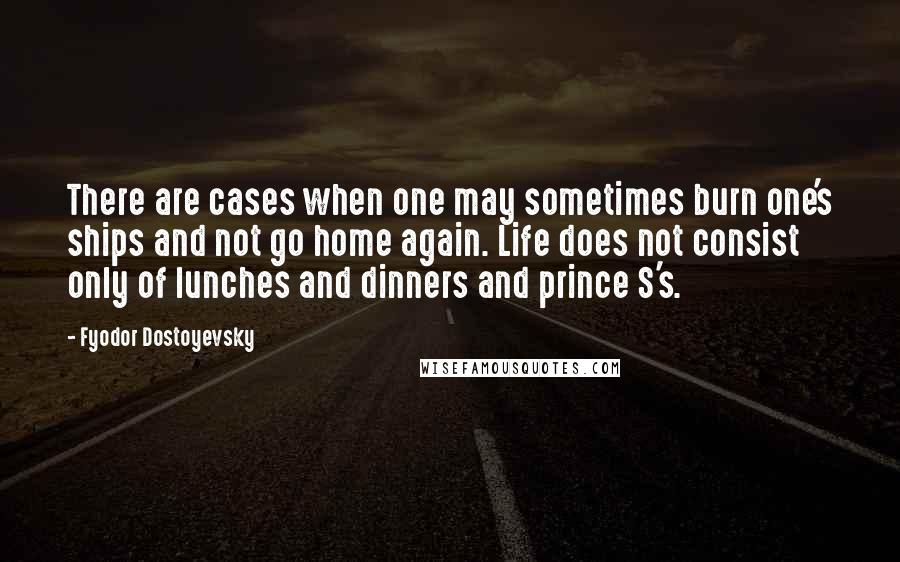 Fyodor Dostoyevsky Quotes: There are cases when one may sometimes burn one's ships and not go home again. Life does not consist only of lunches and dinners and prince S's.