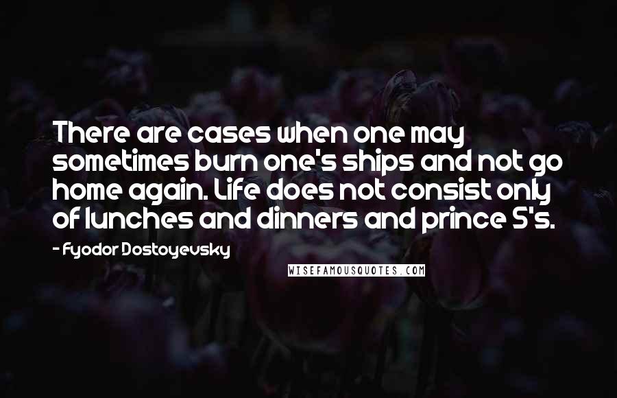 Fyodor Dostoyevsky Quotes: There are cases when one may sometimes burn one's ships and not go home again. Life does not consist only of lunches and dinners and prince S's.