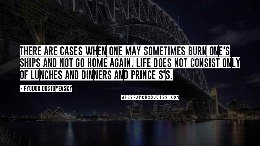 Fyodor Dostoyevsky Quotes: There are cases when one may sometimes burn one's ships and not go home again. Life does not consist only of lunches and dinners and prince S's.