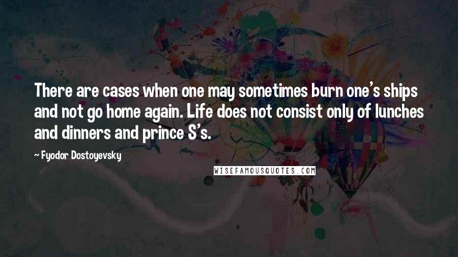 Fyodor Dostoyevsky Quotes: There are cases when one may sometimes burn one's ships and not go home again. Life does not consist only of lunches and dinners and prince S's.