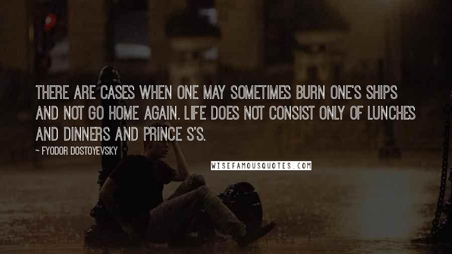 Fyodor Dostoyevsky Quotes: There are cases when one may sometimes burn one's ships and not go home again. Life does not consist only of lunches and dinners and prince S's.