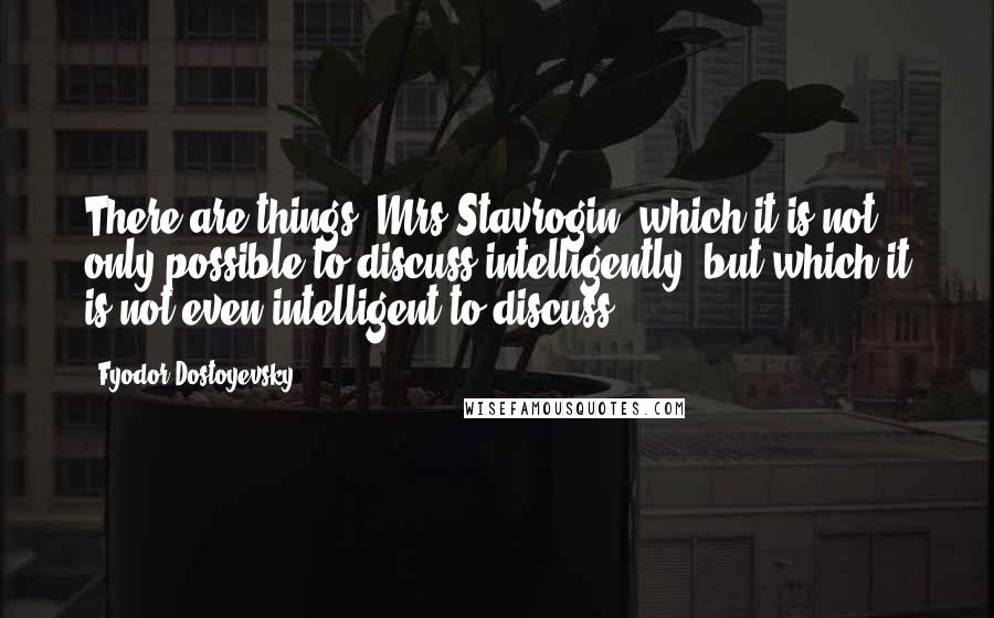 Fyodor Dostoyevsky Quotes: There are things, Mrs Stavrogin, which it is not only possible to discuss intelligently, but which it is not even intelligent to discuss.