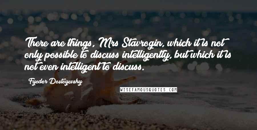 Fyodor Dostoyevsky Quotes: There are things, Mrs Stavrogin, which it is not only possible to discuss intelligently, but which it is not even intelligent to discuss.