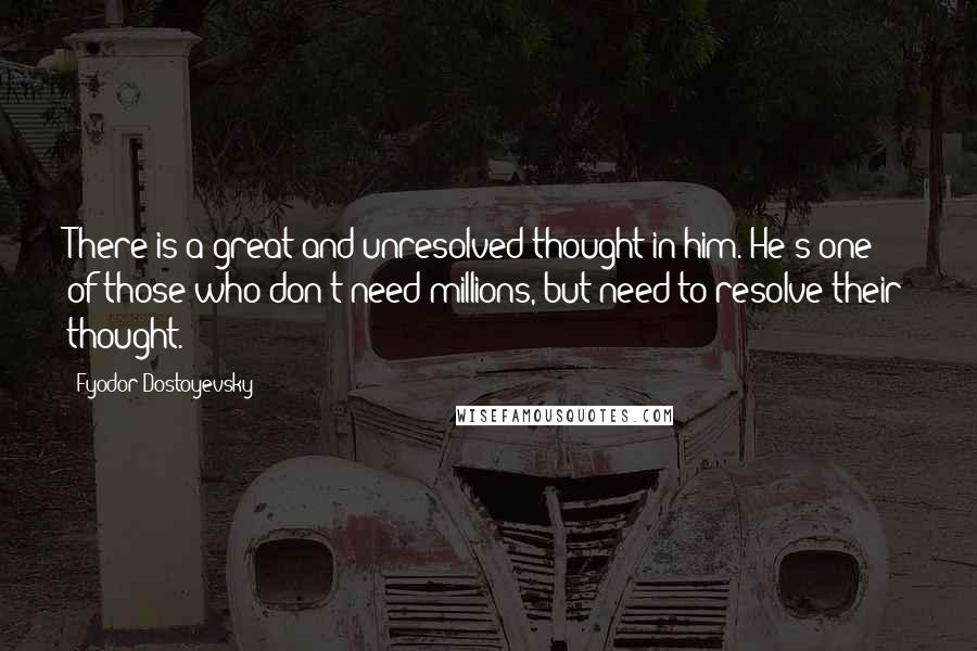 Fyodor Dostoyevsky Quotes: There is a great and unresolved thought in him. He's one of those who don't need millions, but need to resolve their thought.