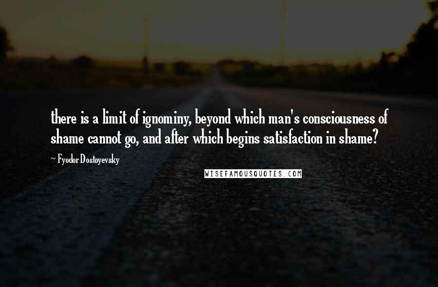 Fyodor Dostoyevsky Quotes: there is a limit of ignominy, beyond which man's consciousness of shame cannot go, and after which begins satisfaction in shame?