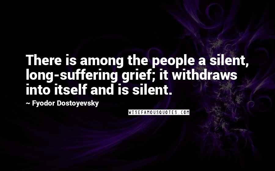 Fyodor Dostoyevsky Quotes: There is among the people a silent, long-suffering grief; it withdraws into itself and is silent.