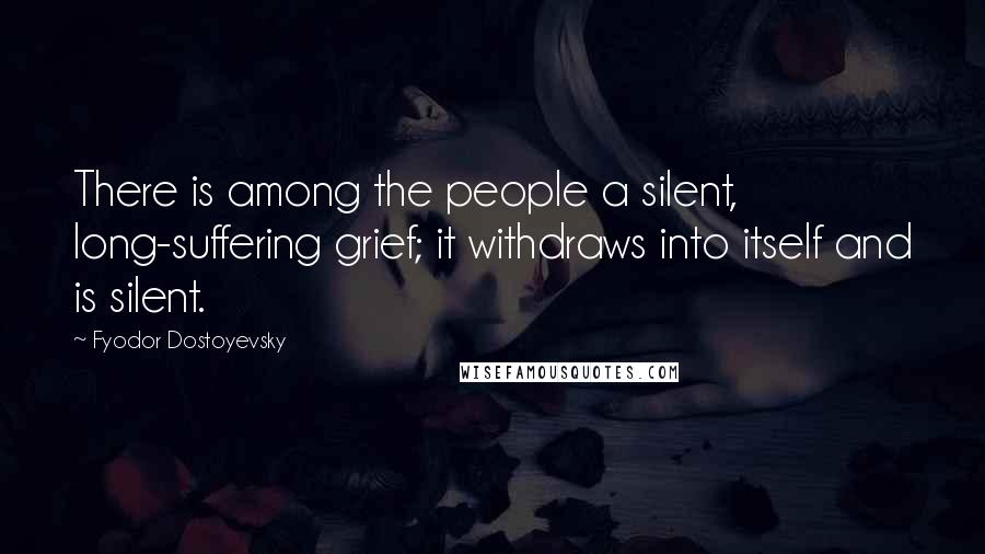 Fyodor Dostoyevsky Quotes: There is among the people a silent, long-suffering grief; it withdraws into itself and is silent.