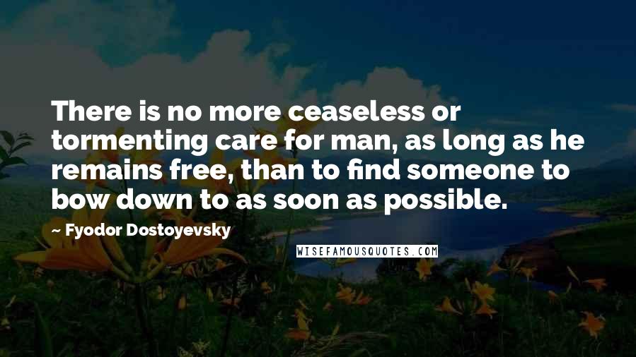 Fyodor Dostoyevsky Quotes: There is no more ceaseless or tormenting care for man, as long as he remains free, than to find someone to bow down to as soon as possible.