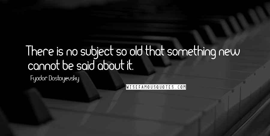 Fyodor Dostoyevsky Quotes: There is no subject so old that something new cannot be said about it.