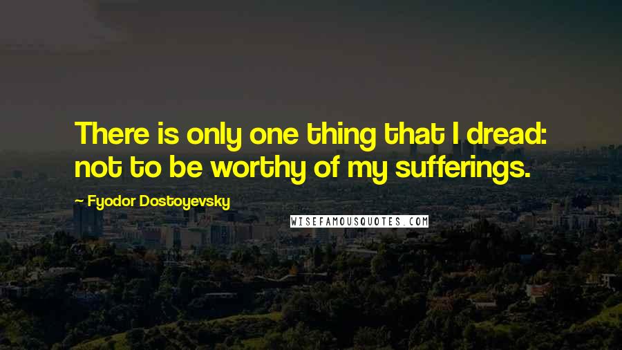 Fyodor Dostoyevsky Quotes: There is only one thing that I dread: not to be worthy of my sufferings.