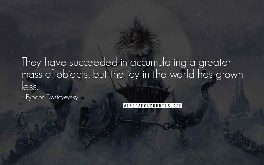 Fyodor Dostoyevsky Quotes: They have succeeded in accumulating a greater mass of objects, but the joy in the world has grown less.