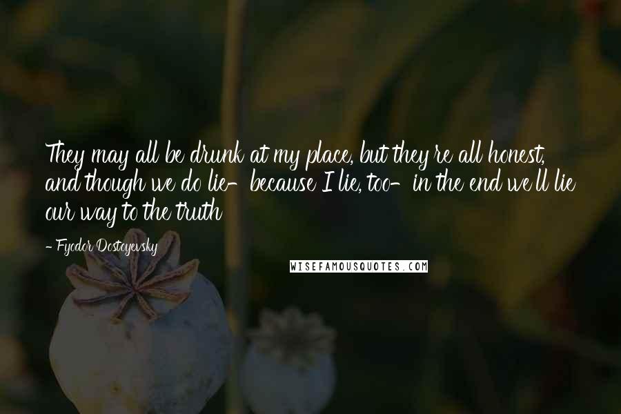 Fyodor Dostoyevsky Quotes: They may all be drunk at my place, but they're all honest, and though we do lie-because I lie, too-in the end we'll lie our way to the truth