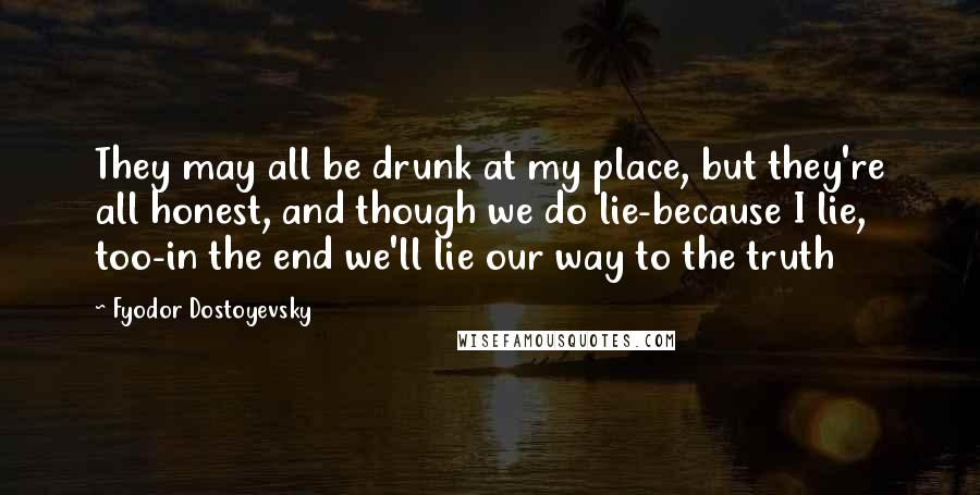 Fyodor Dostoyevsky Quotes: They may all be drunk at my place, but they're all honest, and though we do lie-because I lie, too-in the end we'll lie our way to the truth