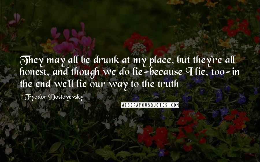 Fyodor Dostoyevsky Quotes: They may all be drunk at my place, but they're all honest, and though we do lie-because I lie, too-in the end we'll lie our way to the truth