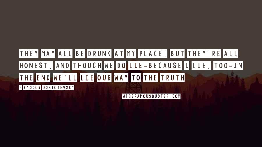 Fyodor Dostoyevsky Quotes: They may all be drunk at my place, but they're all honest, and though we do lie-because I lie, too-in the end we'll lie our way to the truth