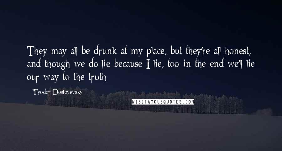Fyodor Dostoyevsky Quotes: They may all be drunk at my place, but they're all honest, and though we do lie-because I lie, too-in the end we'll lie our way to the truth