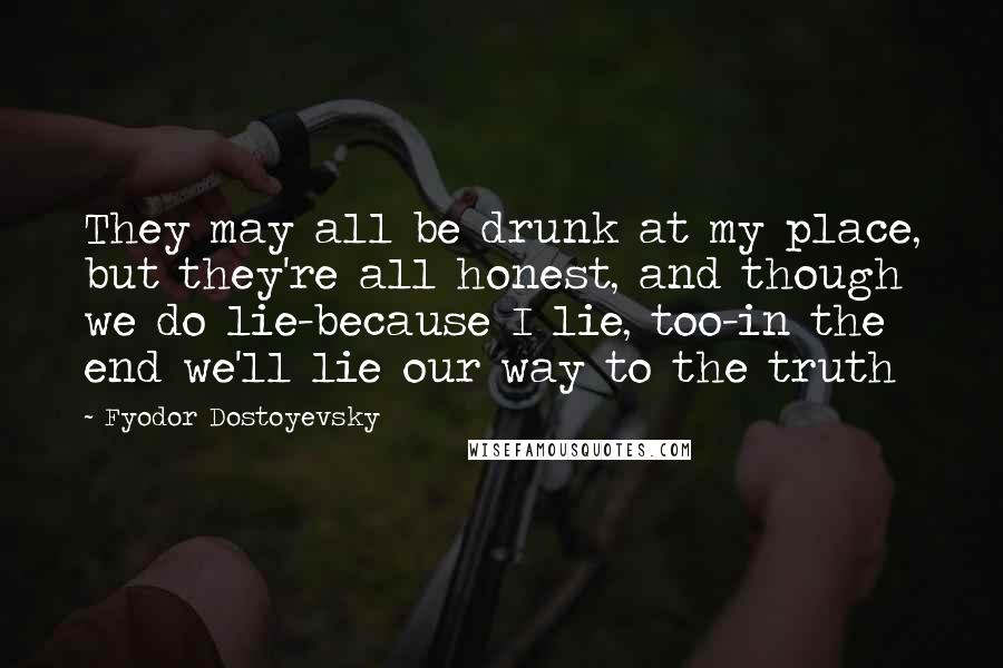 Fyodor Dostoyevsky Quotes: They may all be drunk at my place, but they're all honest, and though we do lie-because I lie, too-in the end we'll lie our way to the truth