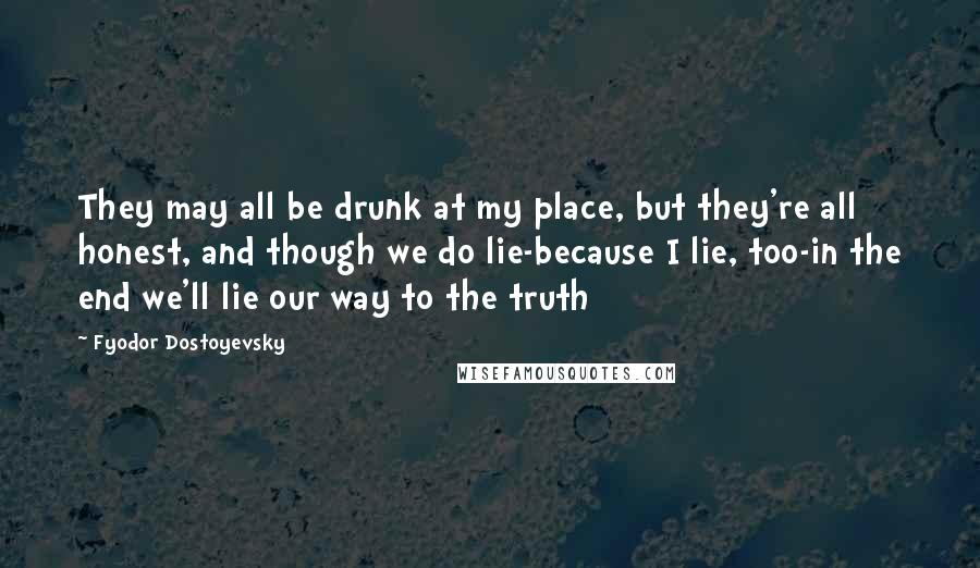 Fyodor Dostoyevsky Quotes: They may all be drunk at my place, but they're all honest, and though we do lie-because I lie, too-in the end we'll lie our way to the truth