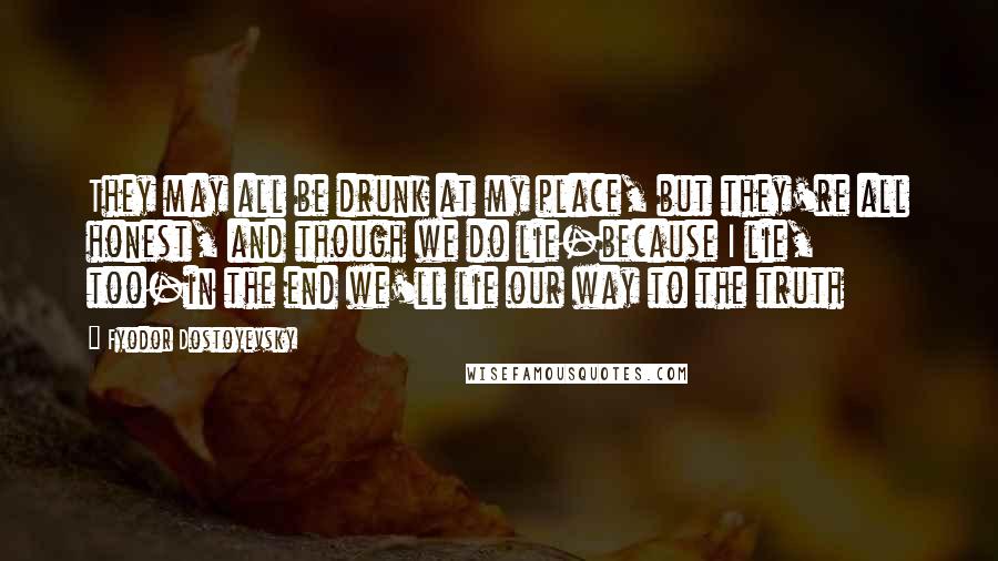 Fyodor Dostoyevsky Quotes: They may all be drunk at my place, but they're all honest, and though we do lie-because I lie, too-in the end we'll lie our way to the truth