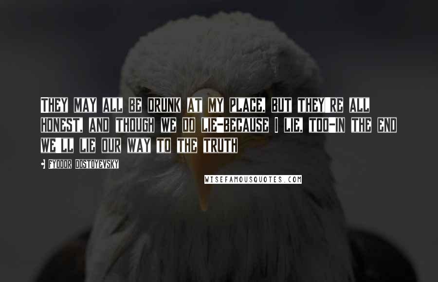 Fyodor Dostoyevsky Quotes: They may all be drunk at my place, but they're all honest, and though we do lie-because I lie, too-in the end we'll lie our way to the truth