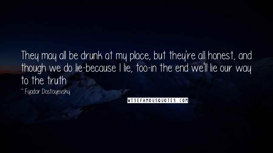 Fyodor Dostoyevsky Quotes: They may all be drunk at my place, but they're all honest, and though we do lie-because I lie, too-in the end we'll lie our way to the truth