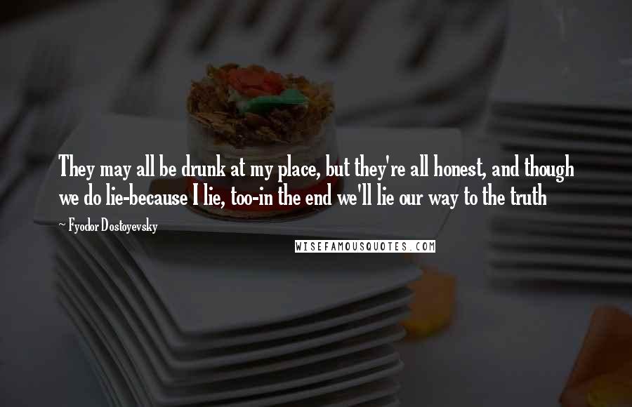 Fyodor Dostoyevsky Quotes: They may all be drunk at my place, but they're all honest, and though we do lie-because I lie, too-in the end we'll lie our way to the truth