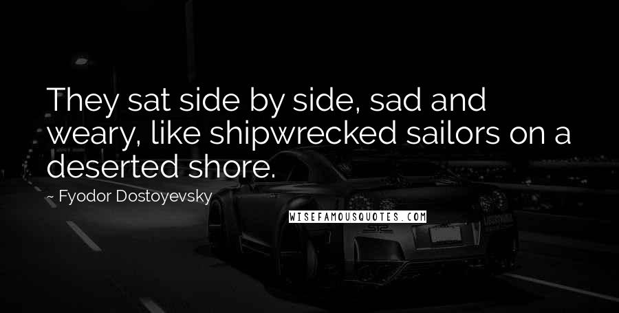 Fyodor Dostoyevsky Quotes: They sat side by side, sad and weary, like shipwrecked sailors on a deserted shore.