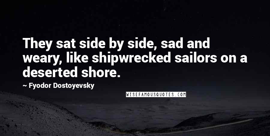 Fyodor Dostoyevsky Quotes: They sat side by side, sad and weary, like shipwrecked sailors on a deserted shore.