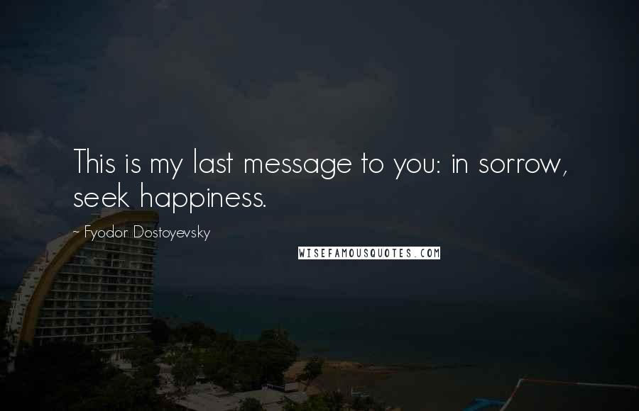 Fyodor Dostoyevsky Quotes: This is my last message to you: in sorrow, seek happiness.