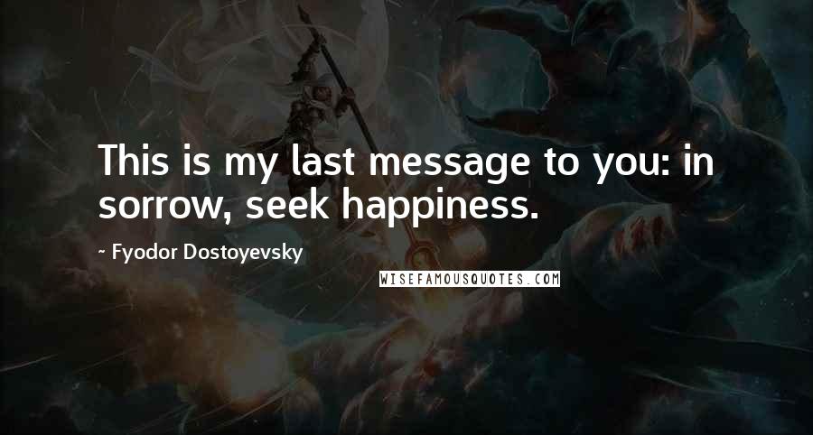 Fyodor Dostoyevsky Quotes: This is my last message to you: in sorrow, seek happiness.