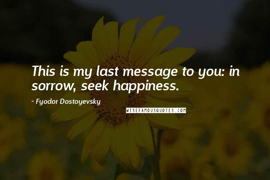 Fyodor Dostoyevsky Quotes: This is my last message to you: in sorrow, seek happiness.