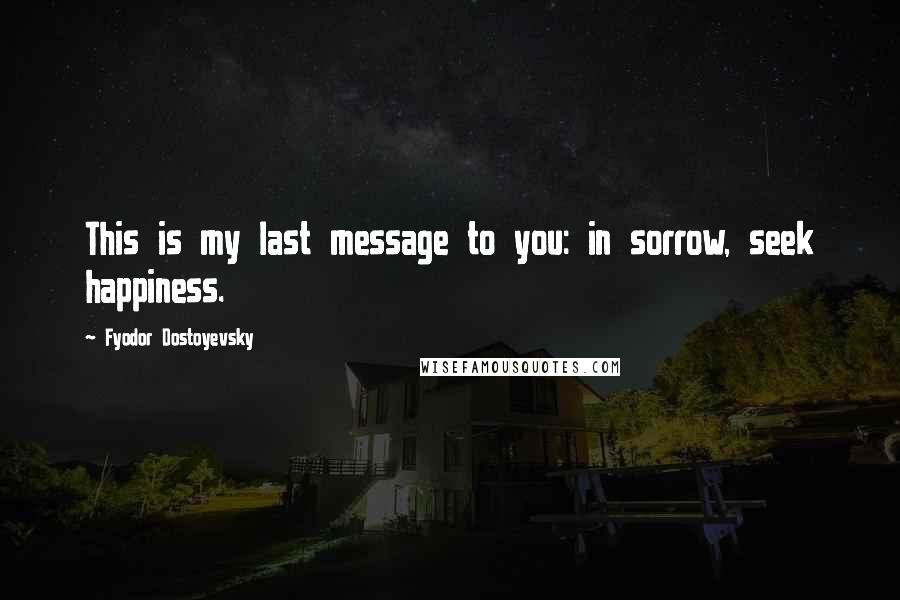 Fyodor Dostoyevsky Quotes: This is my last message to you: in sorrow, seek happiness.