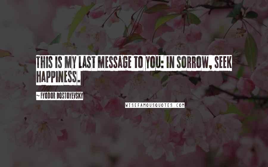 Fyodor Dostoyevsky Quotes: This is my last message to you: in sorrow, seek happiness.