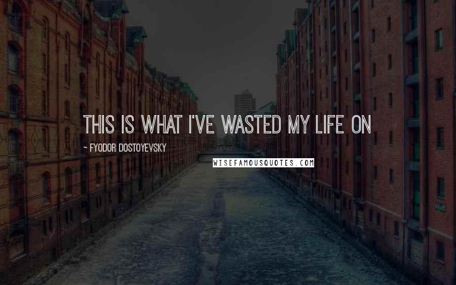 Fyodor Dostoyevsky Quotes: this is what I've wasted my life on