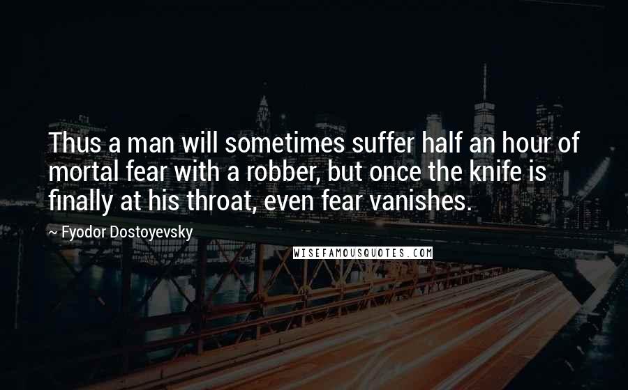 Fyodor Dostoyevsky Quotes: Thus a man will sometimes suffer half an hour of mortal fear with a robber, but once the knife is finally at his throat, even fear vanishes.