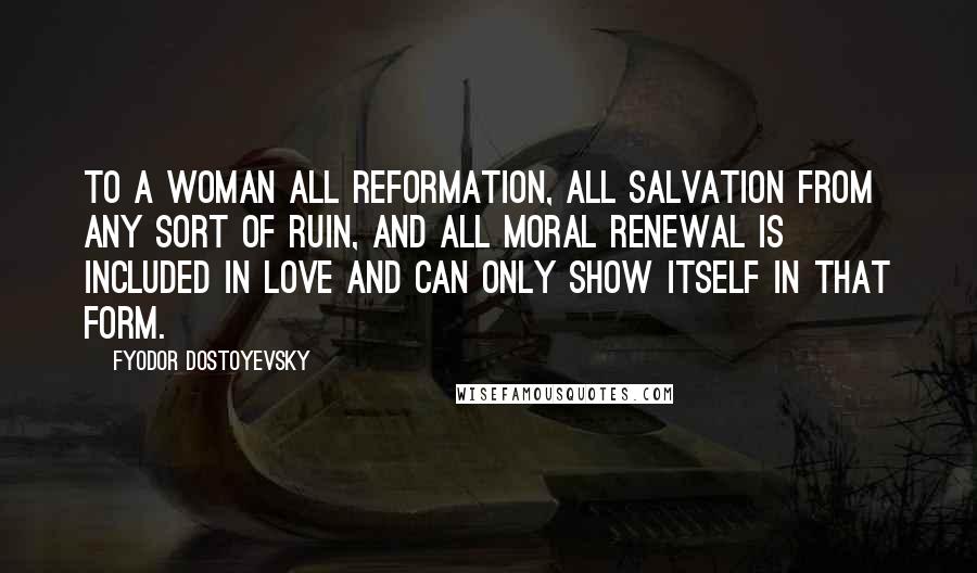 Fyodor Dostoyevsky Quotes: To a woman all reformation, all salvation from any sort of ruin, and all moral renewal is included in love and can only show itself in that form.