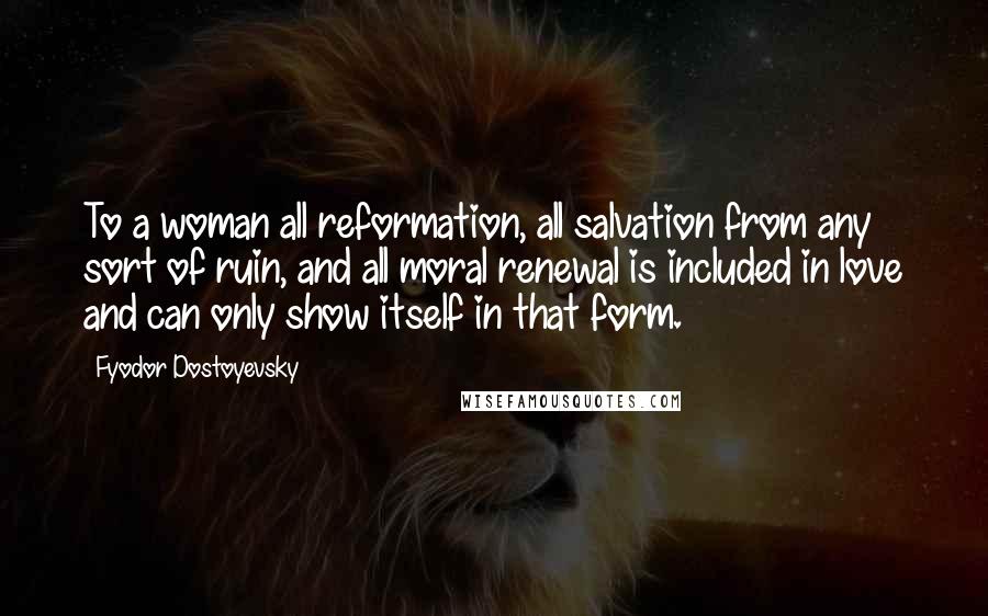 Fyodor Dostoyevsky Quotes: To a woman all reformation, all salvation from any sort of ruin, and all moral renewal is included in love and can only show itself in that form.