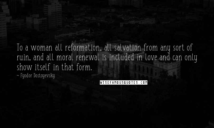 Fyodor Dostoyevsky Quotes: To a woman all reformation, all salvation from any sort of ruin, and all moral renewal is included in love and can only show itself in that form.