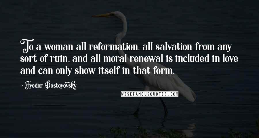 Fyodor Dostoyevsky Quotes: To a woman all reformation, all salvation from any sort of ruin, and all moral renewal is included in love and can only show itself in that form.