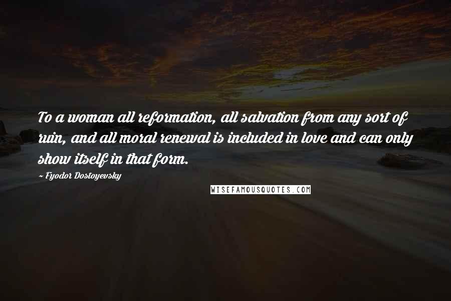 Fyodor Dostoyevsky Quotes: To a woman all reformation, all salvation from any sort of ruin, and all moral renewal is included in love and can only show itself in that form.
