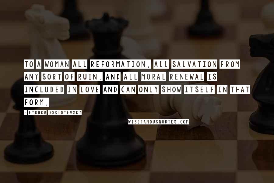 Fyodor Dostoyevsky Quotes: To a woman all reformation, all salvation from any sort of ruin, and all moral renewal is included in love and can only show itself in that form.