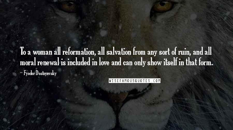 Fyodor Dostoyevsky Quotes: To a woman all reformation, all salvation from any sort of ruin, and all moral renewal is included in love and can only show itself in that form.