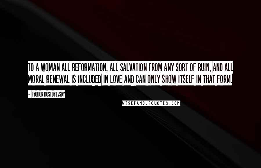 Fyodor Dostoyevsky Quotes: To a woman all reformation, all salvation from any sort of ruin, and all moral renewal is included in love and can only show itself in that form.