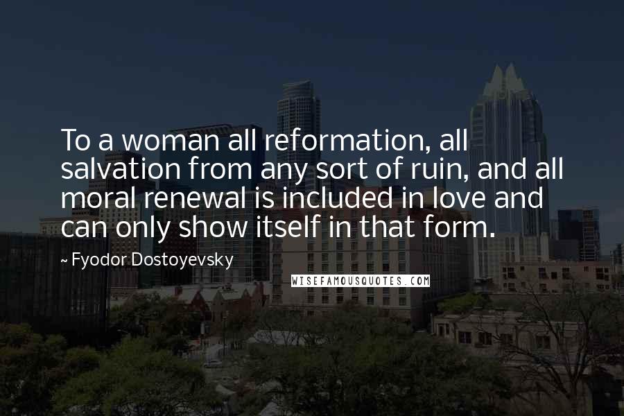 Fyodor Dostoyevsky Quotes: To a woman all reformation, all salvation from any sort of ruin, and all moral renewal is included in love and can only show itself in that form.