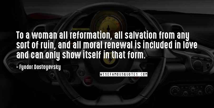Fyodor Dostoyevsky Quotes: To a woman all reformation, all salvation from any sort of ruin, and all moral renewal is included in love and can only show itself in that form.