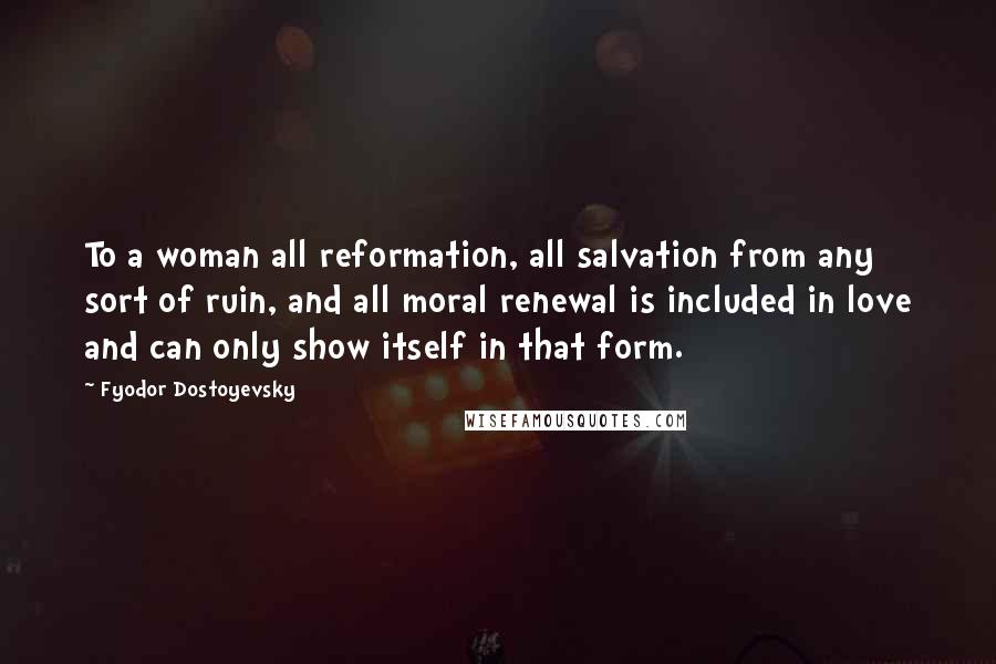 Fyodor Dostoyevsky Quotes: To a woman all reformation, all salvation from any sort of ruin, and all moral renewal is included in love and can only show itself in that form.