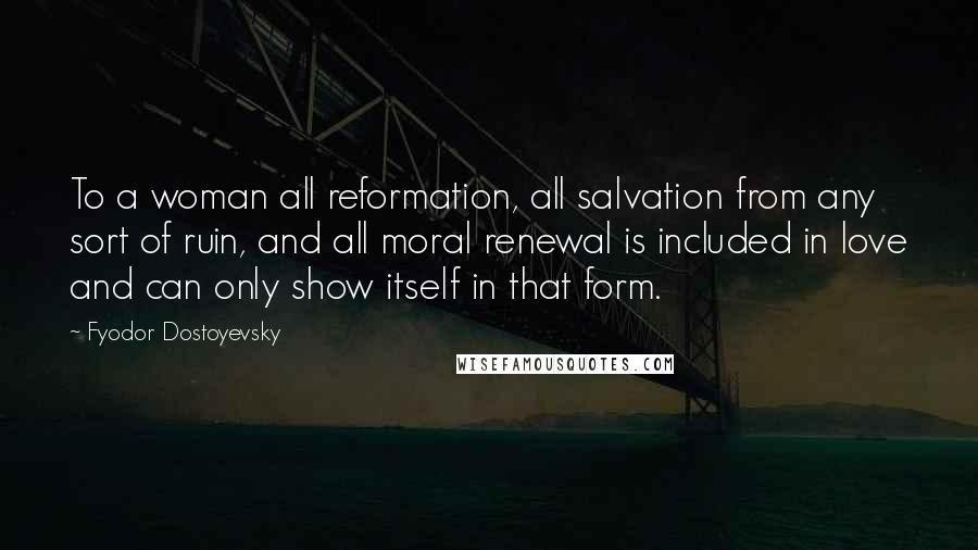 Fyodor Dostoyevsky Quotes: To a woman all reformation, all salvation from any sort of ruin, and all moral renewal is included in love and can only show itself in that form.