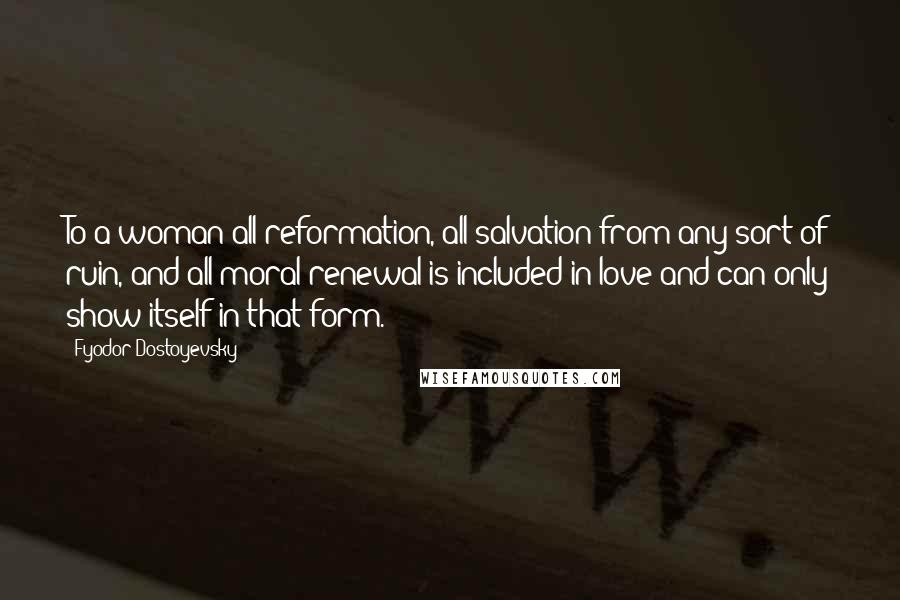 Fyodor Dostoyevsky Quotes: To a woman all reformation, all salvation from any sort of ruin, and all moral renewal is included in love and can only show itself in that form.