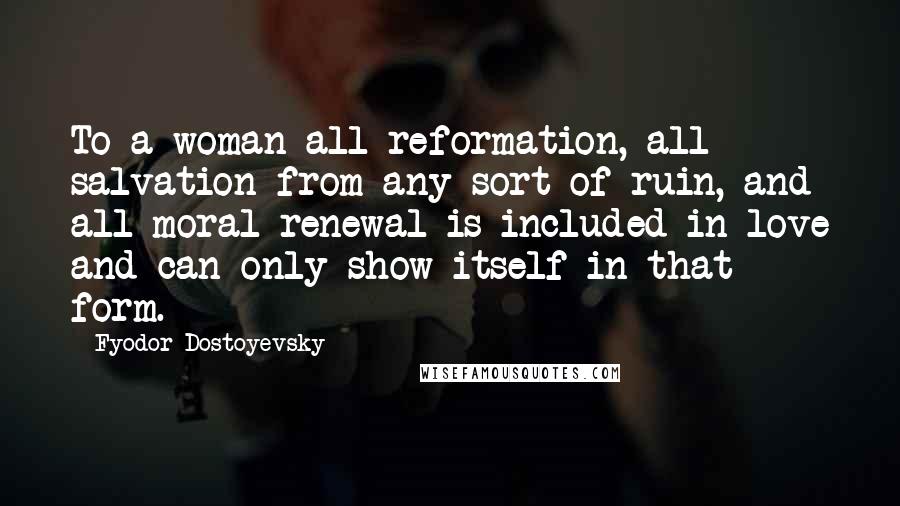 Fyodor Dostoyevsky Quotes: To a woman all reformation, all salvation from any sort of ruin, and all moral renewal is included in love and can only show itself in that form.