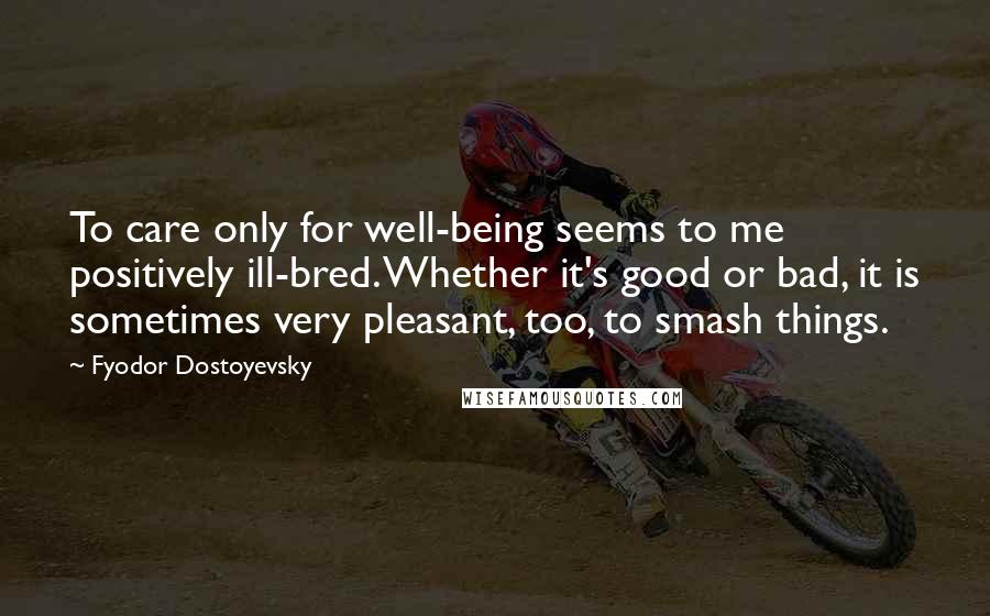 Fyodor Dostoyevsky Quotes: To care only for well-being seems to me positively ill-bred. Whether it's good or bad, it is sometimes very pleasant, too, to smash things.